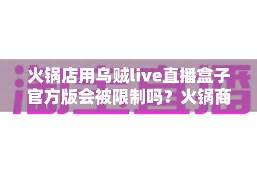 火锅店用乌贼live直播盒子官方版会被限制吗？火锅商家直播获客合规使用全解析