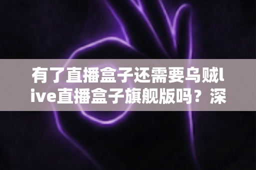 有了直播盒子还需要乌贼live直播盒子旗舰版吗?深度对比分析与选购指南 有了直播盒子还需要乌贼live直播盒子旗舰版吗?深度对比分析与选购指南