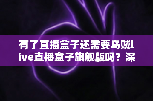 有了直播盒子还需要乌贼live直播盒子旗舰版吗？深度对比分析与选购指南