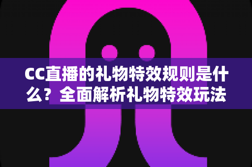 CC直播的礼物特效规则是什么？全面解析礼物特效玩法、触发条件与实用注意事项