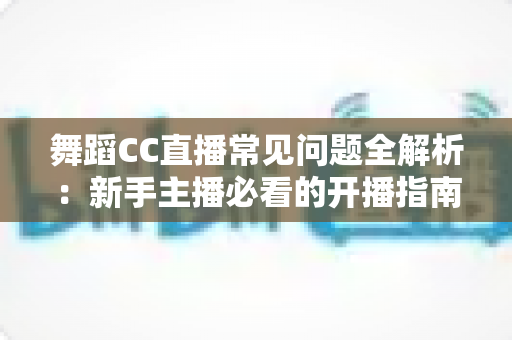 舞蹈CC直播常见问题全解析:新手主播必看的开播指南与实战答疑 舞蹈CC直播常见问题全解析:新手主播必看的开播指南与实战答疑