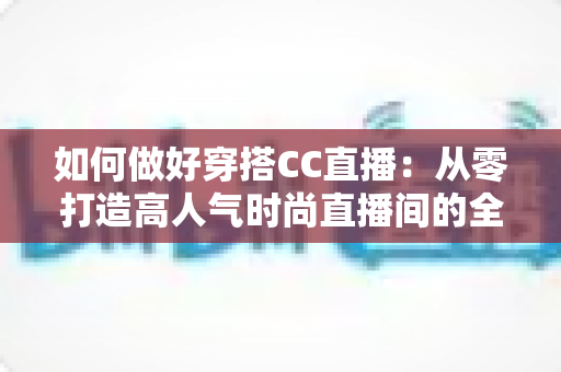 如何做好穿搭CC直播：从零打造高人气时尚直播间的全流程实战指南