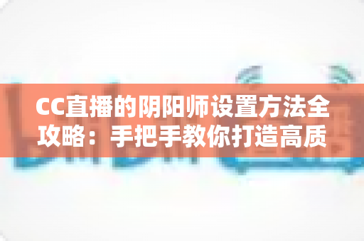 CC直播的阴阳师设置方法全攻略:手把手教你打造高质量阴阳师直播间 CC直播的阴阳师设置方法全攻略:手把手教你打造高质量阴阳师直播间