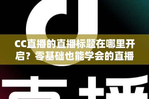 CC直播的直播标题在哪里开启？零基础也能学会的直播标题设置全流程指南与实用技巧分享