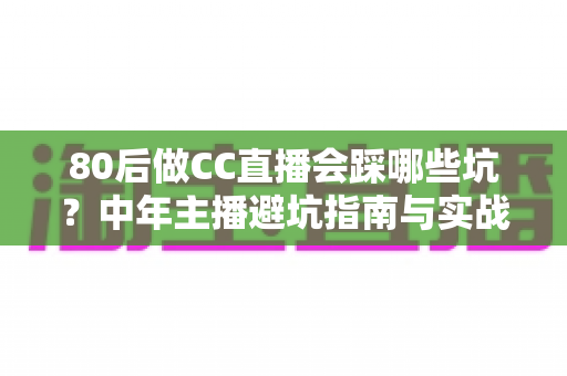 80后做CC直播会踩哪些坑？中年主播避坑指南与实战经验全解析