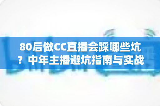 80后做CC直播会踩哪些坑？中年主播避坑指南与实战经验全解析