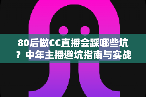 80后做CC直播会踩哪些坑？中年主播避坑指南与实战经验全解析