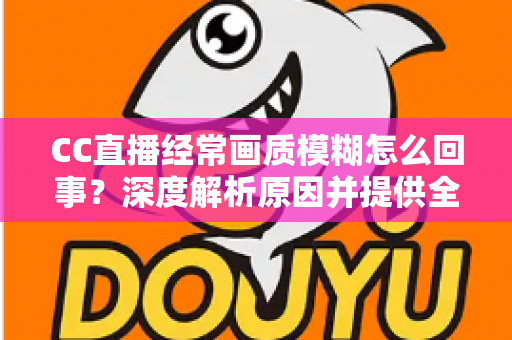 CC直播经常画质模糊怎么回事？深度解析原因并提供全套实用解决方案