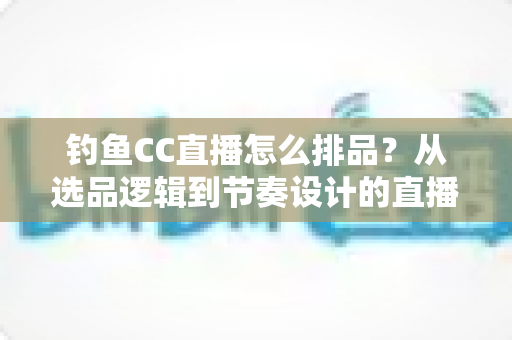 钓鱼CC直播怎么排品?从选品逻辑到节奏设计的直播间排品实战全指南 钓鱼CC直播怎么排品?从选品逻辑到节奏设计的直播间排品实战全指南
