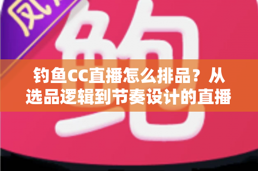 钓鱼CC直播怎么排品？从选品逻辑到节奏设计的直播间排品实战全指南