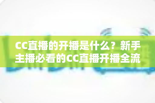 CC直播的开播是什么?新手主播必看的CC直播开播全流程详解与入门指南 CC直播的开播是什么?新手主播必看的CC直播开播全流程详解与入门指南