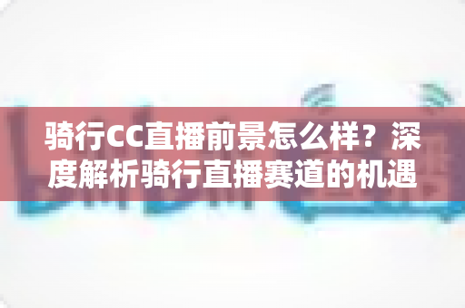 骑行CC直播前景怎么样?深度解析骑行直播赛道的机遇、挑战与变现潜力 骑行CC直播前景怎么样?深度解析骑行直播赛道的机遇、挑战与变现潜力