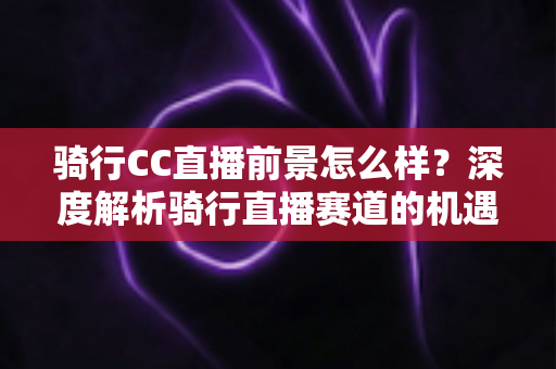 骑行CC直播前景怎么样？深度解析骑行直播赛道的机遇、挑战与变现潜力