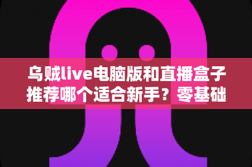 乌贼live电脑版和直播盒子推荐哪个适合新手？零基础主播必备的工具选择全攻略