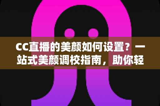CC直播的美颜如何设置？一站式美颜调校指南，助你轻松打造高清上镜直播画面