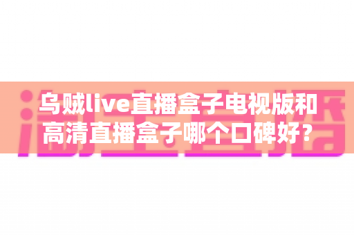 乌贼live直播盒子电视版和高清直播盒子哪个口碑好？全面对比测评帮你选出更适合的电视直播神器