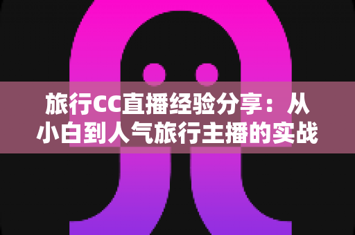 旅行CC直播经验分享：从小白到人气旅行主播的实战进阶指南