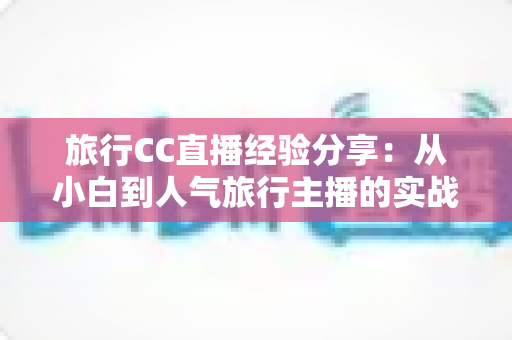 旅行CC直播经验分享：从小白到人气旅行主播的实战进阶指南