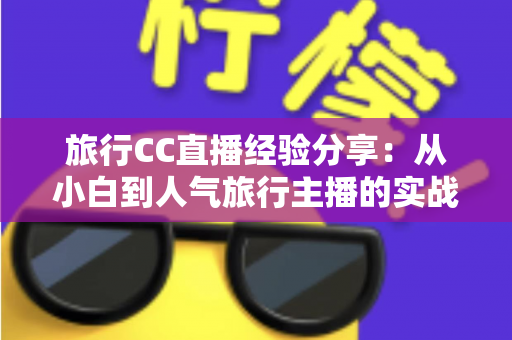 旅行CC直播经验分享：从小白到人气旅行主播的实战进阶指南