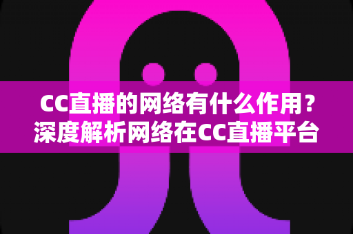 CC直播的网络有什么作用?深度解析网络在CC直播平台中的核心价值与优化指南 CC直播的网络有什么作用?深度解析网络在CC直播平台中的核心价值与优化指南
