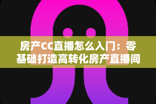 房产CC直播怎么入门：零基础打造高转化房产直播间的完整实战指南