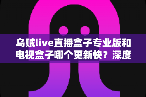 乌贼live直播盒子专业版和电视盒子哪个更新快？深度对比解析与选购指南