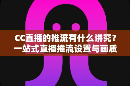 CC直播的推流有什么讲究？一站式直播推流设置与画质优化完全指南