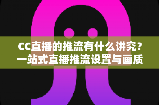 CC直播的推流有什么讲究？一站式直播推流设置与画质优化完全指南