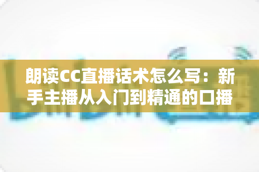 朗读CC直播话术怎么写:新手主播从入门到精通的口播稿撰写实战指南 朗读CC直播话术怎么写:新手主播从入门到精通的口播稿撰写实战指南