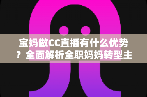 宝妈做CC直播有什么优势?全面解析全职妈妈转型主播的核心竞争力与变现路径 宝妈做CC直播有什么优势?全面解析全职妈妈转型主播的核心竞争力与变现路径