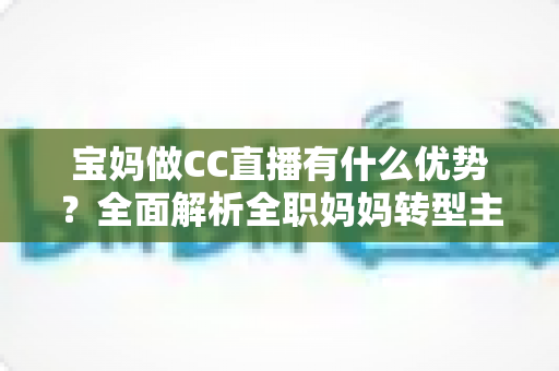 宝妈做CC直播有什么优势?全面解析全职妈妈转型主播的核心竞争力与变现路径 宝妈做CC直播有什么优势?全面解析全职妈妈转型主播的核心竞争力与变现路径
