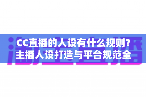 CC直播的人设有什么规则?主播人设打造与平台规范全方位解析指南 CC直播的人设有什么规则?主播人设打造与平台规范全方位解析指南