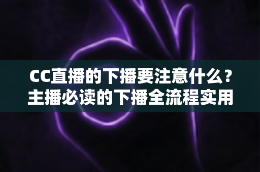CC直播的下播要注意什么？主播必读的下播全流程实用指南与避坑技巧
