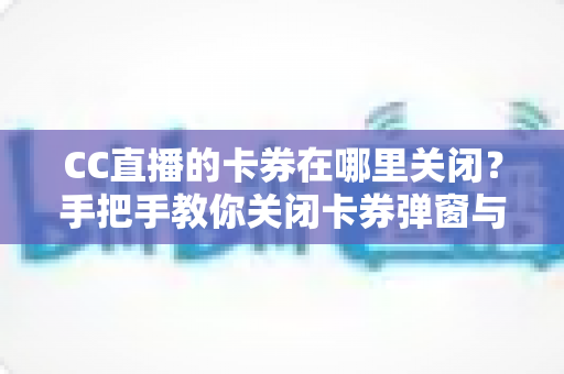 CC直播的卡券在哪里关闭？手把手教你关闭卡券弹窗与通知的完整实用指南