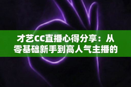 才艺CC直播心得分享：从零基础新手到高人气主播的实战技巧、经验总结与避坑指南全解析