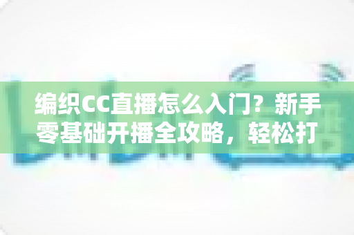 编织CC直播怎么入门?新手零基础开播全攻略,轻松打造人气编织直播间 编织CC直播怎么入门?新手零基础开播全攻略,轻松打造人气编织直播间