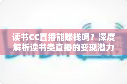 读书CC直播能赚钱吗?深度解析读书类直播的变现潜力与实战指南 读书CC直播能赚钱吗?深度解析读书类直播的变现潜力与实战指南