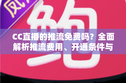 CC直播的推流免费吗？全面解析推流费用、开通条件与实用指南