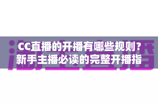 CC直播的开播有哪些规则？新手主播必读的完整开播指南与注意事项详解