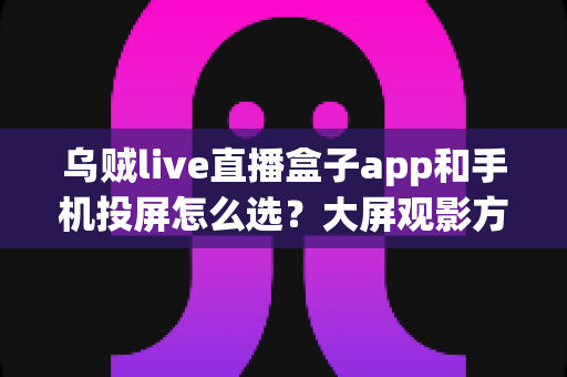 乌贼live直播盒子app和手机投屏怎么选？大屏观影方案全面对比与实用选择指南