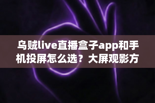 乌贼live直播盒子app和手机投屏怎么选？大屏观影方案全面对比与实用选择指南