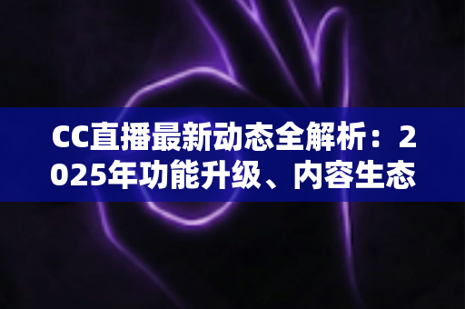 CC直播最新动态全解析：2025年功能升级、内容生态与主播扶持政策深度解读
