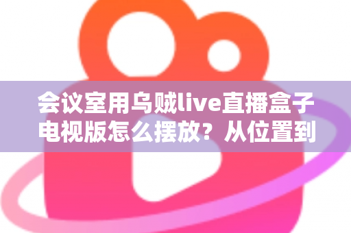 会议室用乌贼live直播盒子电视版怎么摆放？从位置到角度的完整实用摆放指南