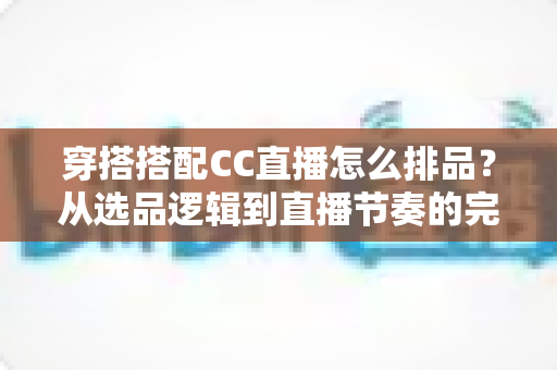 穿搭搭配CC直播怎么排品?从选品逻辑到直播节奏的完整实战指南 穿搭搭配CC直播怎么排品?从选品逻辑到直播节奏的完整实战指南