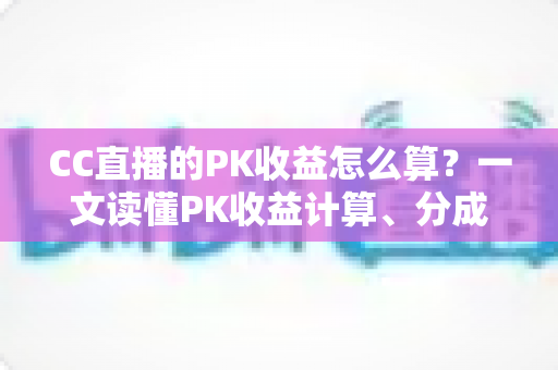 CC直播的PK收益怎么算?一文读懂PK收益计算、分成比例与提现规则 CC直播的PK收益怎么算?一文读懂PK收益计算、分成比例与提现规则