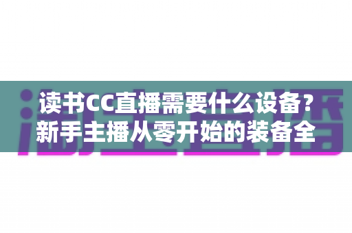 读书CC直播需要什么设备？新手主播从零开始的装备全指南