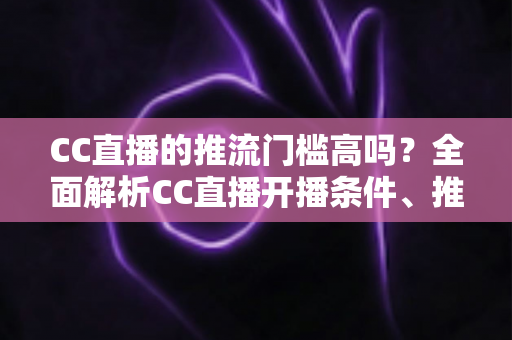 CC直播的推流门槛高吗？全面解析CC直播开播条件、推流设置与新手入门全攻略