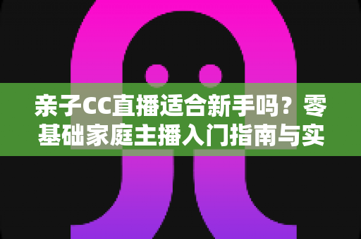 亲子CC直播适合新手吗？零基础家庭主播入门指南与实战经验全解析
