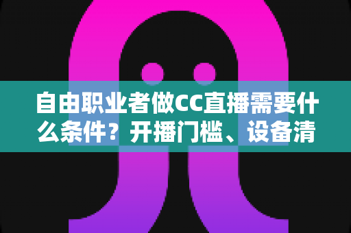 自由职业者做CC直播需要什么条件？开播门槛、设备清单与新手起步攻略全解析