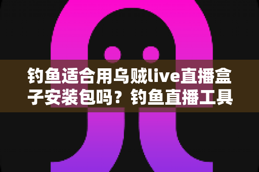 钓鱼适合用乌贼live直播盒子安装包吗？钓鱼直播工具全面评测与实用安装指南
